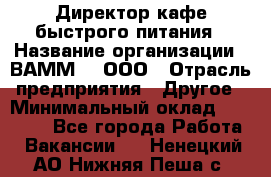 Директор кафе быстрого питания › Название организации ­ ВАММ  , ООО › Отрасль предприятия ­ Другое › Минимальный оклад ­ 45 000 - Все города Работа » Вакансии   . Ненецкий АО,Нижняя Пеша с.